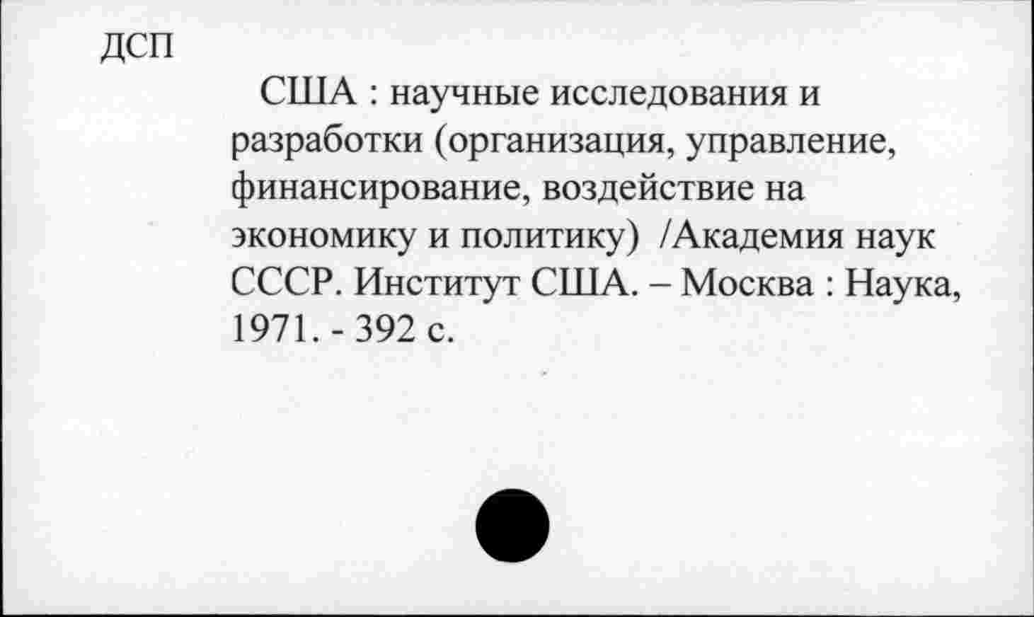 ﻿ДСП
США : научные исследования и разработки (организация, управление, финансирование, воздействие на экономику и политику) /Академия наук СССР. Институт США. - Москва : Наука, 1971.-392 с.